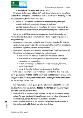Departamento de Geografía e Historia 
3. Reinado de Fernando VII (1814-1833). 
El reinado de Fernando VII es el 2º capítulo de la lucha entre liberalismo 
y absolutismo en España. Fernando VII anula la constitución de 1812 y decide 
ser un rey absolutista. ¿Cómo hace esto? 
• Porque es “el deseado”: los españoles han hecho una guerra para 
traerlo. Sería ridículo quitarlo después de todo eso. 
• Los liberales se pelean entre liberalismo doctrinario y democrático. 
• Es la fase de la restauración, en toda Europa se pone el absolutismo. 
Por tanto, en 1820 se produce una revolución liberal. Como todas las 
revoluciones de 1820, es un pronunciamiento de las tropas dirigidas por el 
malagueño Riego. 
- Riego tenía estas tropas en Sevilla para llevarlas a América. En América, 
aprovechando la guerra de independencia, se habían levantado en rebelión 
las colonias españolas pidiendo la independencia. 
- Como estas tropas no van a América y se quedan en España para poner el 
liberalismo, se independizan las colonias sudamericanas. 
! Los criollos son los hijos de españoles nacidos en América. 
! Los criollos no estaban contentos porque España no les dejaba 
comerciar con otros países. 
! Simón Bolívar logró la independencia de Venezuela, Colombia, 
Ecuador y Panamá. 
! José de San Martín logró la independencia de Chile. 
Esta fase de liberalismo en el reinado de Fernando VII dura tres años, 
por lo que se llama trienio liberal (1820-23). En 1823 la santa alianza envía 
un ejército para volver a poner el absolutismo. Este ejército se conoce como 
los 100 mil hijos de San Luís. 
Los diez años de reinado que le quedan a Fernando VII (1823-33) serán 
de absolutismo. Por eso, se llama década moderada. En ella, el principal 
problema será la sucesión al trono. 
- Fernando VII no ha tenido hijos varones. Por ley, las mujeres no pueden 
reinar. Por eso, los absolutistas defienden como heredero al hermano de 
Fernando VII, Carlos María Isidro. Serán los carlistas. 
- Como Carlos es absolutista, los liberales defienden que pueda reinar la 
José Carlos Núñez Vidal Página3 
hija de Fernando VII, Isabel, que sólo tiene 3 años. 
 
