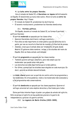 Departamento de Geografía e Historia 
4. La lucha entre los propios liberales. 
Con el reinado de Isabel II, el liberalismo se impone definitivamente 
en España. El absolutismo ya nunca más vuelve. Ahora la lucha es entre los 
propios liberales. Hay 2 fases: 
• El reinado de Isabel II, predominan los doctrinarios. 
• El sexenio revolucionario, predominan los liberales demócratas. 
2.1. Partidos políticos. 
En España, durante el reinado de Isabel II, se forman 5 partidos 
políticos liberales: 
- El partido moderado es apoyado por las clases altas. 
• Quieren liberalismo doctrinario: sufragio censitario… 
• Para ellos es más importante el orden público que los derechos de la 
gente, por eso se recorta la libertad de reunión y la libertad de prensa. 
• Además, creen que el estado debe ser totalmente dirigido desde 
Madrid. El gobierno debe nombrar, incluso, a los alcaldes del resto de 
España. Esto se llama estado centralizado. 
- El partido progresista es apoyado por las clases medias. 
• También quieren sufragio censitario, pero más amplio que los 
moderados: que pueda votar más gente. 
• Los derechos son más importantes que el orden público. 
• Por último, quieren que los alcaldes sean elegidos en cada municipio. Es 
decir, quieren un estado descentralizado. 
- La Unión Liberal quiere ser un partido de centro entre los progresistas y 
los moderados. En otras palabras, reúne a los moderados más avanzados y 
a los progresistas más conservadores. 
- El partido demócrata es apoyado por las clases populares. Quieren el 
sufragio universal así como amplios derechos y libertades para todos. 
Estos partidos intentan llegar al poder con golpes de estado del ejército. 
Esto es porque el ejército es muy poderoso gracias a la guerra de 
independencia y gracias a la guerra carlista. 
José Carlos Núñez Vidal Página4 
2.2. La regencia de María Cristina (1833-1844). 
 