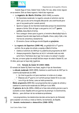 Departamento de Geografía e Historia 
Cuando llega al trono, Isabel tiene 3 años. Por eso, debe reinar alguien 
en su nombre. Esto se llama regencia. Habrá dos regencias: 
• La regencia de María Cristina (1833-1840), su madre: 
" Es liberalismo moderado: la regente concede el estatuto real de 
1834, que es una carta otorgada (Recuerda: una constitución pero 
que el rey puede quitar cuando quiera). 
" Quiere el apoyo de los liberales moderados porque los absolutistas 
apoyan a Carlos. Esto da lugar a una guerra civil, la 1ª guerra 
carlista. Gana María Cristina. 
" Para conseguir dinero para la guerra, el ministro Mendizábal hace la 
desamortización más importante en España. Ataca, sobre todo, a las 
tierras de conventos y monasterios. 
" El ministro Javier de Burgos dividió España en provincias. 
• La regencia de Espartero (1840-44), un general de la 1ª guerra 
carlista. Da un golpe de estado y expulsa a María Cristina. 
" Cambia el estatuto de 1834 por la constitución progresista de 1837. 
" Aunque progresista, Espartero se va a ir volviendo cada vez más 
autoritario. Podríamos decir que “se le sube a la cabeza” el poder. 
Por eso, un nuevo golpe de estado declara mayor de edad a Isabel II, con 
13 años, para que no haya más regencias. 
2.3. Reinado de Isabel II (1833-1868). 
El reinado de Isabel II tiene tres fases, según el tipo de liberalismo: 
- La década moderada (1844-1854). Cambian la constitución de 1837 por la 
constitución moderada de 1845. 
" Se crea la guardia civil para mantener el orden en el campo. 
" Empieza una 2ª guerra civil carlista porque Isabel II no se casa 
con el hijo de Carlos, como se había prometido. 
- Bienio progresista (1854-56). Los progresistas dan un golpe de estado y 
cambian la constitución moderada de 1845 por la de 1856. 
- El gobierno de la UL (1856 a 1868) es la fase más estable gracias a que la 
economía va bien. España entra en guerras de prestigio: la Conchinchina, 
México…. para distraer de los verdaderos problemas. 
Los progresistas y los demócratas deciden unirse (pacto de Ostende) 
José Carlos Núñez Vidal Página5 
para expulsar a la reina y a toda su familia, los borbones, de España. 
3. Sexenio revolucionario o democrático (1868-1874). 
 