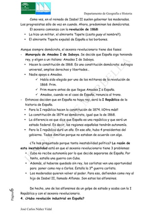 Departamento de Geografía e Historia 
Como ves, en el reinado de Isabel II suelen gobernar los moderados. 
Los progresistas sólo de vez en cuando. Ahora, predominan los demócratas. 
El sexenio comienza con la revolución de 1868: 
• La hizo un militar, el almirante Topete (¿esta guay el nombre?). 
• El almirante Topete expulsó de España a los borbones. 
Aunque siempre demócrata, el sexenio revolucionario tiene dos fases: 
- Monarquía de Amadeo I de Saboya. Se decide que España siga teniendo 
rey, y eligen a un italiano: Amadeo I de Saboya. 
• Hacen la constitución de 1868. Es una constitución demócrata: sufragio 
universal, amplios derechos y libertades… 
• Nadie apoya a Amadeo. 
! Había sido elegido por uno de los militares de la revolución de 
1868: Prim. 
! Prim muere antes de que llegue Amadeo I a España. 
! Amadeo, cuando ve el caos de España, renuncia al trono. 
- Entonces deciden que en España no haya rey, será la I República de la 
historia de España. 
• Para la I república hacen la constitución de 1874. ¡¡Otra más!! 
• La constitución de 1874 es demócrata, igual que la de 1868. 
• La diferencia es que dice que España es una república y que será un 
estado federal. Es decir, las regiones españolas tendrán autonomía. 
• Pero la I república duró un año. En ese año, hubo 4 presidentes del 
gobierno. Todos dimitían porque no estaban de acuerdo con algo. 
¿Te has preguntado porque tanta inestabilidad política? La razón de 
esta inestabilidad está en que el sexenio revolucionario tiene 3 problemas: 
• Cuba no recibe autonomía por lo que decide separarse de España. Por 
tanto, estalla una guerra con Cuba. 
• Además, al haberse quedado sin rey, los carlistas ven una oportunidad 
para poner como rey a Carlos. Estalla la 3ª guerra carlista. 
• Los moderados quieren volver al poder. Para eso, defienden como rey al 
hijo de Isabel II, llamado Alfonso. Son estos los alfonsinos. 
De hecho, uno de los alfonsinos da un golpe de estado y acaba con la I 
José Carlos Núñez Vidal Página6 
República y con el sexenio revolucionario. 
4. ¿Hubo revolución industrial en España? 
 