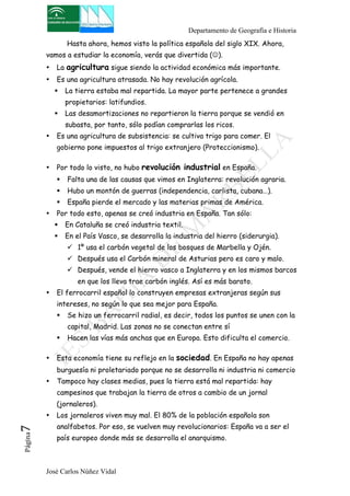 Departamento de Geografía e Historia 
Hasta ahora, hemos visto la política española del siglo XIX. Ahora, 
vamos a estudiar la economía, verás que divertida (☺). 
• La agricultura sigue siendo la actividad económica más importante. 
• Es una agricultura atrasada. No hay revolución agrícola. 
" La tierra estaba mal repartida. La mayor parte pertenece a grandes 
propietarios: latifundios. 
" Las desamortizaciones no repartieron la tierra porque se vendió en 
subasta, por tanto, sólo podían comprarlas los ricos. 
• Es una agricultura de subsistencia: se cultiva trigo para comer. El 
gobierno pone impuestos al trigo extranjero (Proteccionismo). 
• Por todo lo visto, no hubo revolución industrial en España. 
" Falta una de las causas que vimos en Inglaterra: revolución agraria. 
" Hubo un montón de guerras (independencia, carlista, cubana…). 
" España pierde el mercado y las materias primas de América. 
• Por todo esto, apenas se creó industria en España. Tan sólo: 
" En Cataluña se creó industria textil. 
" En el País Vasco, se desarrolla la industria del hierro (siderurgia). 
! 1º usa el carbón vegetal de los bosques de Marbella y Ojén. 
! Después usa el Carbón mineral de Asturias pero es caro y malo. 
! Después, vende el hierro vasco a Inglaterra y en los mismos barcos 
en que los lleva trae carbón inglés. Así es más barato. 
• El ferrocarril español lo construyen empresas extranjeras según sus 
intereses, no según lo que sea mejor para España. 
" Se hizo un ferrocarril radial, es decir, todos los puntos se unen con la 
capital, Madrid. Las zonas no se conectan entre sí 
" Hacen las vías más anchas que en Europa. Esto dificulta el comercio. 
• Esta economía tiene su reflejo en la sociedad. En España no hay apenas 
burguesía ni proletariado porque no se desarrolla ni industria ni comercio 
• Tampoco hay clases medias, pues la tierra está mal repartida: hay 
campesinos que trabajan la tierra de otros a cambio de un jornal 
(jornaleros). 
• Los jornaleros viven muy mal. El 80% de la población española son 
analfabetos. Por eso, se vuelven muy revolucionarios: España va a ser el 
país europeo donde más se desarrolla el anarquismo. 
José Carlos Núñez Vidal Página7 
