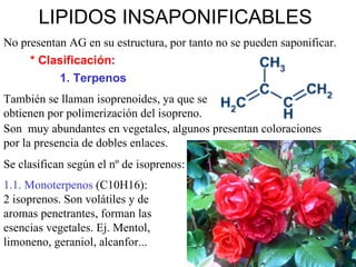 LIPIDOS INSAPONIFICABLES   No presentan AG en su estructura, por tanto no se pueden saponificar. * Clasificación: 1. Terpenos También se llaman isoprenoides, ya que se obtienen por polimerización del isopreno. Son  muy abundantes en vegetales, algunos presentan coloraciones por la presencia de dobles enlaces. Se clasifican según el nº de isoprenos: 1.1. Monoterpenos  (C10H16):  2 isoprenos. Son volátiles y de aromas penetrantes, forman las esencias vegetales. Ej. Mentol, limoneno, geraniol, alcanfor... 