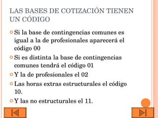 LAS BASES DE COTIZACIÓN TIENEN UN CÓDIGO Si la base de contingencias comunes es igual a la de profesionales aparecerá el código 00 Si es distinta la base de contingencias comunes tendrá el código 01 Y la de profesionales el 02 Las horas extras estructurales el código 10. Y las no estructurales el 11. 