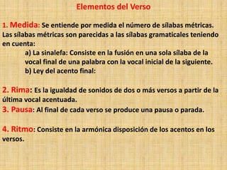 Elementos del Verso
1. Medida: Se entiende por medida el número de sílabas métricas.
Las sílabas métricas son parecidas a las sílabas gramaticales teniendo
en cuenta:
a) La sinalefa: Consiste en la fusión en una sola sílaba de la
vocal final de una palabra con la vocal inicial de la siguiente.
b) Ley del acento final:
2. Rima: Es la igualdad de sonidos de dos o más versos a partir de la
última vocal acentuada.
3. Pausa: Al final de cada verso se produce una pausa o parada.
4. Ritmo: Consiste en la armónica disposición de los acentos en los
versos.
 