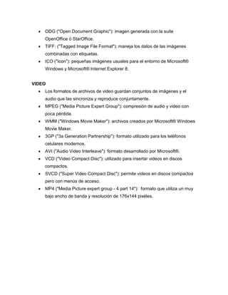 ODG ("Open Document Graphic"): imagen generada con la suite
OpenOffice ó StarOffice.
TIFF: ("Tagged Image File Format"): maneja los datos de las imágenes
combinadas con etiquetas.
ICO ("Icon"): pequeñas imágenes usuales para el entorno de Microsoft®
Windows y Microsoft® Internet Explorer 8.
VIDEO
Los formatos de archivos de video guardan conjuntos de imágenes y el
audio que las sincroniza y reproduce conjuntamente.
MPEG ("Media Picture Expert Group"): compresión de audio y video con
poca pérdida.
WMM ("Windows Movie Maker"): archivos creados por Microsoft® Windows
Movie Maker.
3GP ("3a Generation Partnership"): formato utilizado para los teléfonos
celulares modernos.
AVI ("Audio Video Interleave"): formato desarrollado por Microsoft®.
VCD ("Video Compact Disc"): utilizado para insertar videos en discos
compactos.
SVCD ("Super Video Compact Disc"): permite videos en discos compactos
pero con menús de acceso.
MP4 ("Media Picture expert group - 4 part 14"): formato que utiliza un muy
bajo ancho de banda y resolución de 176x144 pixéles.

 