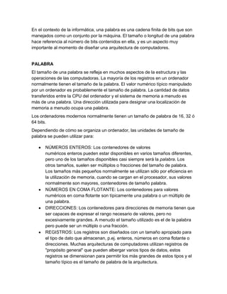 En el contexto de la informática, una palabra es una cadena finita de bits que son
manejados como un conjunto por la máquina. El tamaño o longitud de una palabra
hace referencia al número de bits contenidos en ella, y es un aspecto muy
importante al momento de diseñar una arquitectura de computadores.

PALABRA
El tamaño de una palabra se refleja en muchos aspectos de la estructura y las
operaciones de las computadoras. La mayoría de los registros en un ordenador
normalmente tienen el tamaño de la palabra. El valor numérico típico manipulado
por un ordenador es probablemente el tamaño de palabra. La cantidad de datos
transferidos entre la CPU del ordenador y el sistema de memoria a menudo es
más de una palabra. Una dirección utilizada para designar una localización de
memoria a menudo ocupa una palabra.
Los ordenadores modernos normalmente tienen un tamaño de palabra de 16, 32 ó
64 bits.
Dependiendo de cómo se organiza un ordenador, las unidades de tamaño de
palabra se pueden utilizar para:
NÚMEROS ENTEROS: Los contenedores de valores
numéricos enteros pueden estar disponibles en varios tamaños diferentes,
pero uno de los tamaños disponibles casi siempre será la palabra. Los
otros tamaños, suelen ser múltiplos o fracciones del tamaño de palabra.
Los tamaños más pequeños normalmente se utilizan sólo por eficiencia en
la utilización de memoria, cuando se cargan en el procesador, sus valores
normalmente son mayores, contenedores de tamaño palabra.
NÚMEROS EN COMA FLOTANTE: Los contenedores para valores
numéricos en coma flotante son típicamente una palabra o un múltiplo de
una palabra.
DIRECCIONES: Los contenedores para direcciones de memoria tienen que
ser capaces de expresar el rango necesario de valores, pero no
excesivamente grandes. A menudo el tamaño utilizado es el de la palabra
pero puede ser un múltiplo o una fracción.
REGISTROS: Los registros son diseñados con un tamaño apropiado para
el tipo de dato que almacenan, p.ej. enteros, números en coma flotante o
direcciones. Muchas arquitecturas de computadores utilizan registros de
"propósito general" que pueden albergar varios tipos de datos, estos
registros se dimensionan para permitir los más grandes de estos tipos y el
tamaño típico es el tamaño de palabra de la arquitectura.

 