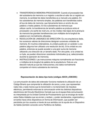 TRANSFERENCIA MEMORIA-PROCESADOR: Cuando el procesador lee
del subsistema de memoria a un registro o escribe el valor de un registro en
memoria, la cantidad de datos transferidos es a menudo una palabra. En
los subsistemas de memoria simples, las palabras son transferidas sobre
el bus de datos de memoria, que típicamente tiene un ancho de una
palabra o media palabra. En los subsistemas de memoria que
utilizan caché, la transferencia de tamaño palabra se produce entre el
procesador y la caché de nivel uno, en los niveles más bajos de la jerarquía
de memoria las grandes transferencias (con múltiplos de la longitud de
palabra) son normalmente utilizadas.
RESOLUCIÓN DE UNIDADES DE DIRECCIÓN: Es una arquitectura dada,
los sucesivos valores de direcciones designan sucesivas unidades de
memoria. En muchos ordenadores, la unidad puede ser un carácter o una
palabra (algunos han utilizado una resolución de bit). Si la unidad es una
palabra, entonces se puede acceder a una gran suma de memoria
utilizando una dirección de un tamaño dado. Por otra parte, si la unidad es
un byte, se pueden direccionar caracteres individuales (p.ej. seleccionados
durante la operación de memoria).
INSTRUCCIONES: Las instrucciones máquina normalmente son fracciones
o múltiplos de la longitud de palabra de la arquitectura. Esta es una
elección natural ya que las instrucciones y los datos normalmente
comparten el mismo subsistema de memoria.

Representación de datos tipo texto (códigos ASCII y EBCDIC)
La comunicación de datos del ordenador funciona mediante la utilización de un
Código Binario que comprende la utilización de ceros y unos, que representan
nada más y nada menos que la transmisión o no-transmisión de impulsos
eléctricos, permitiendo entonces la comunicación entre los distintos dispositivos
electrónicos del Circuito Electrónico Cerrado que es el equipo.Esta comunicación
es interpretada por la Unidad Central de Procesamiento que se encarga de recibir
estos Datos Aislados que se envían y reciben, y poder reordenarlos, organizarlos y
enviarlos hacia otros dispositivos en forma de Información, que pueden ser
percibidos por los usuarios a través de sus sentidos con la ayuda de un Dispositivo
de Salida (también conocido como Periférico de Salida).

 