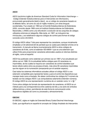 ASCII
ASCII (acrónimo inglés de American Standard Code for Information Interchange —
Código Estándar Estadounidense para el Intercambio de Información),
pronunciado generalmente [áski] o [ásci] , es un código de caracteres basado en
el alfabeto latino, tal como se usa en inglés moderno y en otras lenguas
occidentales. Fue creado en 1963 por el Comité Estadounidense de Estándares
(ASA, conocido desde 1969 como el Instituto Estadounidense de Estándares
Nacionales, o ANSI) como una refundición o evolución de los conjuntos de códigos
utilizados entonces en telegrafía. Más tarde, en 1967, se incluyeron las
minúsculas, y se redefinieron algunos códigos de control para formar el código
conocido como US-ASCII.
El código ASCII utiliza 7 bits para representar los caracteres, aunque inicialmente
empleaba un bit adicional (bit de paridad) que se usaba para detectar errores en la
transmisión. A menudo se llama incorrectamente ASCII a otros códigos de
caracteres de 8 bits, como el estándar ISO-8859-1 que es una extensión que
utiliza 8 bits para proporcionar caracteres adicionales usados en idiomas distintos
al inglés, como el español.
ASCII fue publicado como estándar por primera vez en 1967 y fue actualizado por
última vez en 1986. En la actualidad define códigos para 32 caracteres no
imprimibles, de los cuales la mayoría son caracteres de control obsoletos que
tienen efecto sobre cómo se procesa el texto, más otros 95 caracteres imprimibles
que les siguen en la numeración (empezando por el carácter espacio).
Casi todos los sistemas informáticos actuales utilizan el código ASCII o una
extensión compatible para representar textos y para el control de dispositivos que
manejan texto como el teclado. No deben confundirse los códigos ALT+número de
teclado con los códigos ASCII. Las computadoras solamente entienden números.
El código ASCII es una representación numérica de un carácter como ‘a’ o ‘@’. 1
Como otros códigos de formato de representación de caracteres, el ASCII es un
método para una correspondencia entre cadenas de bits y una serie de símbolos
(alfanuméricos y otros), permitiendo de esta forma la comunicación entre
dispositivos digitales así como su procesado y almacenamiento.
EBCDIC
El EBCDIC, siglas en inglés de Extended Binary Coded Decimal Interchange
Code, que significaría en español el concepto de Código Ampliado de Intercambio

 