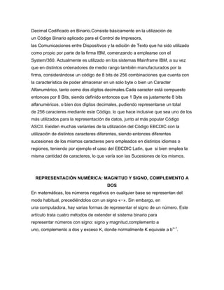 Decimal Codificado en Binario.Consiste básicamente en la utilización de
un Código Binario aplicado para el Control de Impresora,
las Comunicaciones entre Dispositivos y la edición de Texto que ha sido utilizado
como propio por parte de la firma IBM, comenzando a emplearse con el
System/360. Actualmente es utilizado en los sistemas Mainframe IBM, a su vez
que en distintos ordenadores de medio rango también manufacturados por la
firma, considerándose un código de 8 bits de 256 combinaciones que cuenta con
la característica de poder almacenar en un solo byte o bien un Caracter
Alfanumérico, tanto como dos dígitos decimales.Cada caracter está compuesto
entonces por 8 Bits, siendo definido entonces que 1 Byte es justamente 8 bits
alfanuméricos, o bien dos dígitos decimales, pudiendo representarse un total
de 256 caracteres mediante este Código, lo que hace inclusive que sea uno de los
más utilizados para la representación de datos, junto al más popular Código
ASCII. Existen muchas variantes de la utilización del Código EBCDIC con la
utilización de distintos caracteres diferentes, siendo entonces diferentes
sucesiones de los mismos caracteres pero empleados en distintos idiomas o
regiones, teniendo por ejemplo el caso del EBCDIC Latín, que si bien emplea la
misma cantidad de caracteres, lo que varía son las Sucesiones de los mismos.

REPRESENTACIÓN NUMÉRICA: MAGNITUD Y SIGNO, COMPLEMENTO A
DOS
En matemáticas, los números negativos en cualquier base se representan del
modo habitual, precediéndolos con un signo «−». Sin embargo, en
una computadora, hay varias formas de representar el signo de un número. Este
artículo trata cuatro métodos de extender el sistema binario para
representar números con signo: signo y magnitud,complemento a
uno, complemento a dos y exceso K, donde normalmente K equivale a bn-1.

 