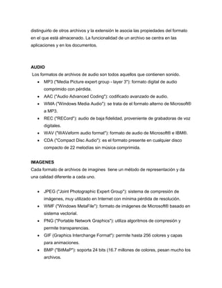 distinguirlo de otros archivos y la extensión le asocia las propiedades del formato
en el que está almacenado. La funcionalidad de un archivo se centra en las
aplicaciones y en los documentos.

AUDIO
Los formatos de archivos de audio son todos aquellos que contienen sonido.
MP3 ("Media Picture expert group - layer 3"): formato digital de audio
comprimido con pérdida.
AAC ("Audio Advanced Coding"): codificado avanzado de audio.
WMA ("Windows Media Audio"): se trata de el formato alterno de Microsoft®
a MP3.
REC ("RECord"): audio de baja fidelidad, proveniente de grabadoras de voz
digitales.
WAV ("WAVeform audio format"): formato de audio de Microsoft® e IBM®.
CDA ("Compact Disc Audio"): es el formato presente en cualquier disco
compacto de 22 melodías sin música comprimida.
IMAGENES
Cada formato de archivos de imagines tiene un método de representación y da
una calidad diferente a cada uno.
JPEG ("Joint Photographic Expert Group"): sistema de compresión de
imágenes, muy utilizado en Internet con mínima pérdida de resolución.
WMF ("Windows MetaFile"): formato de imágenes de Microsoft® basado en
sistema vectorial.
PNG ("Portable Network Graphics"): utiliza algoritmos de compresión y
permite transparencias.
GIF (Graphics Interchange Format"): permite hasta 256 colores y capas
para animaciones.
BMP ("BitMaP"): soporta 24 bits (16.7 millones de colores, pesan mucho los
archivos.

 