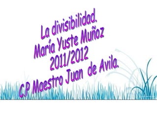 La divisibilidad. María Yuste Muñoz 2011/2012 C.P Maestro Juan  de Avila. 