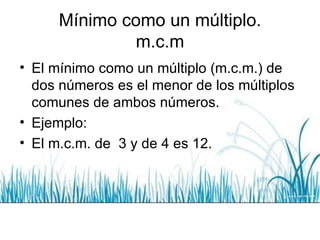 Mínimo como un múltiplo. m.c.m El mínimo como un múltiplo (m.c.m.) de dos números es el menor de los múltiplos comunes de ambos números. Ejemplo: El m.c.m. de  3 y de 4 es 12. 