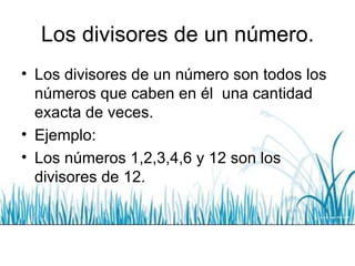 Los divisores de un número. Los divisores de un número son todos los números que caben en él  una cantidad exacta de veces. Ejemplo: Los números 1,2,3,4,6 y 12 son los divisores de 12. 