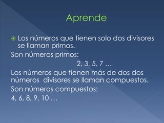 Los números que tienen solo dos divisores 
se llaman primos. 
Son números primos: 
2, 3, 5, 7 … 
Los números que tienen más de dos dos 
números divisores se llaman compuestos. 
Son números compuestos: 
4, 6, 8, 9, 10 … 
 