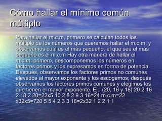 Cómo hallar el mínimo común
múltiplo
• Para hallar el m.c.m, primero se calculan todos los

múltiplo de los números que queremos hallar el m.c.m, y
observamos cuál es el más pequeño, el que sea el más
pequeño es el m.c.m Hay otra manera de hallar el
m.c.m: primero, descomponemos los números en
factores primos y los expresamos en forma de potencia.
Después, observamos los factores primos no comunes
elevados al mayor exponente y los escogemos; después
observamos los factores primos comunes y elegimos los
que tienen el mayor exponente. Ej.: (20, 16 y 18) 20 2 16
2 18 2 20=22x5 10 2 8 2 9 3 16=24 m.c.m=22
x32x5=720 5 5 4 2 3 3 18=2x32 1 2 2 1 1

 
