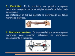 3. Elasticidad. Es la propiedad que permite a algunos
materiales recuperar su forma original después de haber sido
deformados.
Los materiales en los que persiste la deformación se llaman
materiales plásticos.
4. Resistencia mecánica. Es la propiedad que poseen algunos
materiales para soportar esfuerzos sin deformarse
excesivamente ni romperse.
 