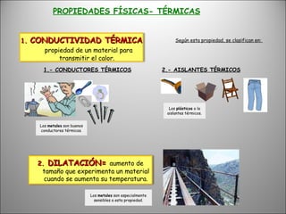 PROPIEDADES FÍSICAS- TÉRMICAS Según esta propiedad, se clasifican en:  1.- CONDUCTORES TÉRMICOS 2.- AISLANTES TÉRMICOS Los  metales  son buenos conductores térmicos. Los  plásticos  o la aislantes térmicos. Los  metales  son especialmente sensibles a esta propiedad. 1.  CONDUCTIVIDAD TÉRMICA  propiedad de un material para transmitir el calor. 2.  DILATACIÓN=  aumento de tamaño que experimenta un material cuando se aumenta su temperatura. 