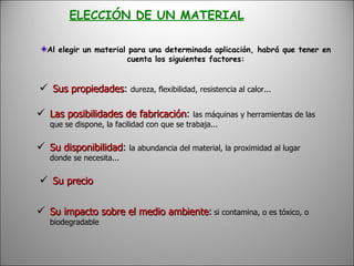 ELECCIÓN DE UN MATERIAL Al elegir un material para una determinada aplicación, habrá que tener en cuenta los siguientes factores: Sus propiedades :  dureza, flexibilidad, resistencia al calor... Las posibilidades de fabricación :  las máquinas y herramientas de las que se dispone, la facilidad con que se trabaja...  Su disponibilidad :  la abundancia del material, la proximidad al lugar donde se necesita...   Su precio   Su impacto sobre el medio ambiente :   si contamina, o es tóxico, o biodegradable 