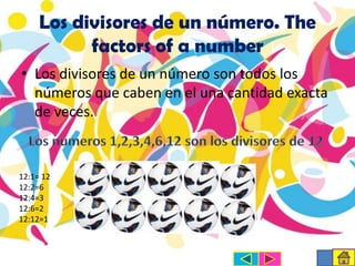 Los divisores de un número. The
factors of a number
• Los divisores de un número son todos los
números que caben en el una cantidad exacta
de veces.

12:1= 12
12:2=6
12:4=3
12:6=2
12:12=1

 