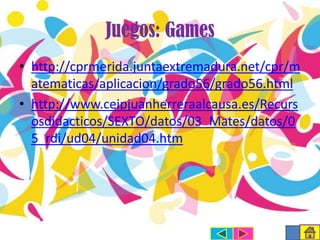 Juegos: Games
• http://cprmerida.juntaextremadura.net/cpr/m
atematicas/aplicacion/grado56/grado56.html
• http://www.ceipjuanherreraalcausa.es/Recurs
osdidacticos/SEXTO/datos/03_Mates/datos/0
5_rdi/ud04/unidad04.htm

 