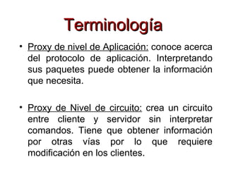 Terminología
• Proxy de nivel de Aplicación: conoce acerca
  del protocolo de aplicación. Interpretando
  sus paquetes puede obtener la información
  que necesita.

• Proxy de Nivel de circuito: crea un circuito
  entre cliente y servidor sin interpretar
  comandos. Tiene que obtener información
  por otras vías por lo que requiere
  modificación en los clientes.
 