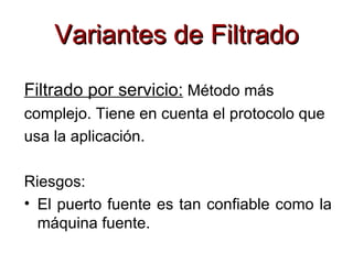 Variantes de Filtrado
Filtrado por servicio: Método más
complejo. Tiene en cuenta el protocolo que
usa la aplicación.

Riesgos:
• El puerto fuente es tan confiable como la
  máquina fuente.
 