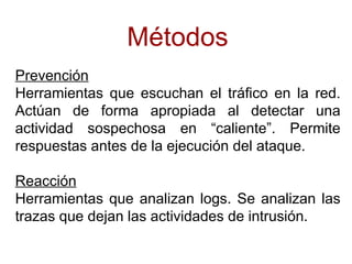 Métodos
Prevención
Herramientas que escuchan el tráfico en la red.
Actúan de forma apropiada al detectar una
actividad sospechosa en “caliente”. Permite
respuestas antes de la ejecución del ataque.

Reacción
Herramientas que analizan logs. Se analizan las
trazas que dejan las actividades de intrusión.
 
