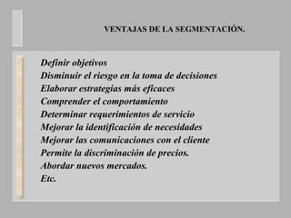 VENTAJAS DE LA SEGMENTACIÓN.
Definir objetivos
Disminuir el riesgo en la toma de decisiones
Elaborar estrategias más eficaces
Comprender el comportamiento
Determinar requerimientos de servicio
Mejorar la identificación de necesidades
Mejorar las comunicaciones con el cliente
Permite la discriminación de precios.
Abordar nuevos mercados.
Etc.
 