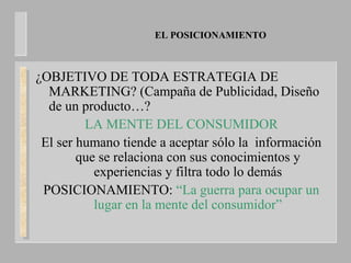 EL POSICIONAMIENTO
¿OBJETIVO DE TODA ESTRATEGIA DE
MARKETING? (Campaña de Publicidad, Diseño
de un producto…?
LA MENTE DEL CONSUMIDOR
El ser humano tiende a aceptar sólo la información
que se relaciona con sus conocimientos y
experiencias y filtra todo lo demás
POSICIONAMIENTO: “La guerra para ocupar un
lugar en la mente del consumidor”
 