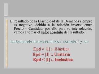 El resultado de la Elasticidad de la Demanda siempreEl resultado de la Elasticidad de la Demanda siempre
es negativo, debido a la relación inversa entrees negativo, debido a la relación inversa entre
Precio – Cantidad, por ello para su interrelación,Precio – Cantidad, por ello para su interrelación,
vamos a tomar elvamos a tomar el valorvalor absolutoabsoluto del resultado.del resultado.
La Epd puede dar tres resultados “normales” y son:La Epd puede dar tres resultados “normales” y son:
Epd >Epd > |1| :. Elástica|1| :. Elástica
Epd =Epd = |1| :. Unitaria|1| :. Unitaria
Epd <Epd < |1| :. Inelástica|1| :. Inelástica
 