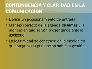 CONTUNDENCIA Y CLARIDAD EN LA COMUNICACIÓN Definir un posicionamiento de entrada Manejo correcto de la agenda de temas y la manera en que se van presentando ante la sociedad. La legitimidad se construye en la medida en que progresa la percepción sobre la gestión. 