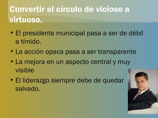 Convertir el círculo de vicioso a virtuoso. El presidente municipal pasa a ser de débil a tímido. La acción opaca pasa a ser transparente La mejora en un aspecto central y muy visible El liderazgo siempre debe de quedar salvado. 