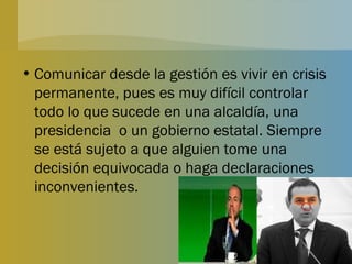 Comunicar desde la gestión es vivir en crisis permanente, pues es muy difícil controlar todo lo que sucede en una alcaldía, una presidencia  o un gobierno estatal. Siempre se está sujeto a que alguien tome una decisión equivocada o haga declaraciones inconvenientes. 