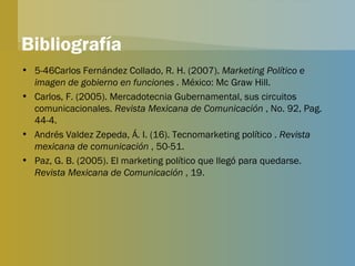 Bibliografía 5-46Carlos Fernández Collado, R. H. (2007).  Marketing Político e imagen de gobierno en funciones .  México: Mc Graw Hill. Carlos, F. (2005). Mercadotecnia Gubernamental, sus circuitos comunicacionales.  Revista Mexicana de Comunicación  , No. 92, Pag. 44-4. Andrés Valdez Zepeda, Á. I. (16). Tecnomarketing político .  Revista mexicana de comunicación  , 50-51. Paz, G. B. (2005). El marketing político que llegó para quedarse.  Revista Mexicana de Comunicación  , 19. 