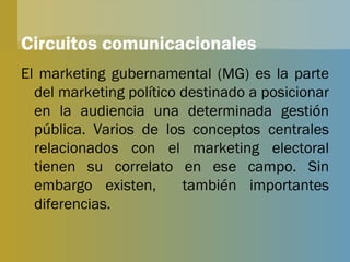 Circuitos comunicacionales El marketing gubernamental (MG) es la parte del marketing político destinado a posicionar en la audiencia una determinada gestión pública. Varios de los conceptos centrales relacionados con el marketing electoral tienen su correlato en ese campo. Sin embargo existen,  también importantes diferencias. 