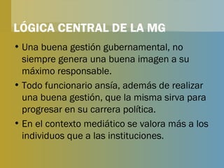 LÓGICA CENTRAL DE LA MG Una buena gestión gubernamental, no siempre genera una buena imagen a su máximo responsable. Todo funcionario ansía, además de realizar una buena gestión, que la misma sirva para progresar en su carrera política. En el contexto mediático se valora más a los individuos que a las instituciones. 