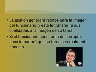 La gestión generará réditos para la imagen del funcionario, y éste le transferirá sus cualidades a la imagen de su tarea. Si el funcionario tiene fama de corrupto, poco importará que su tarea sea realmente honesta. 