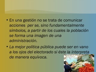 En una gestión no se trata de comunicar acciones  per se, sino fundamentalmente símbolos, a partir de los cuales la población se forma una imagen de una administración. La mejor política pública puede ser en vano a los ojos del electorado si éste la interpreta de manera equívoca. 