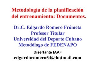 Metodología de la planificación
del entrenamiento: Documentos.
Dr.C. Edgardo Romero Frómeta
Profesor Titular
Universidad del Deporte Cubano
Metodólogo de FEDENAPO
Disertante IAAF

edgardoromero54@hotmail.com

 