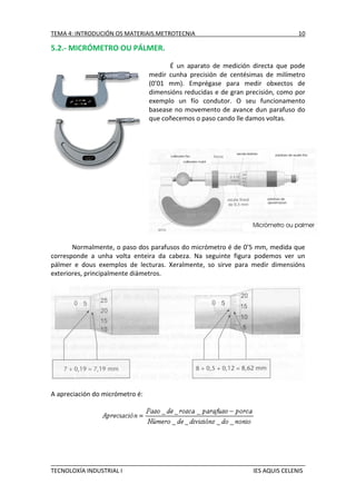 TEMA 4: INTRODUCIÓN OS MATERIAIS.METROTECNIA

10

5.2.- MICRÓMETRO OU PÁLMER.
É un aparato de medición directa que pode
medir cunha precisión de centésimas de milímetro
(0’01 mm). Emprégase para medir obxectos de
dimensións reducidas e de gran precisión, como por
exemplo un fío condutor. O seu funcionamento
basease no movemento de avance dun parafuso do
que coñecemos o paso cando lle damos voltas.

Normalmente, o paso dos parafusos do micrómetro é de 0’5 mm, medida que
corresponde a unha volta enteira da cabeza. Na seguinte figura podemos ver un
pálmer e dous exemplos de lecturas. Xeralmente, so sirve para medir dimensións
exteriores, principalmente diámetros.

A apreciación do micrómetro é:

TECNOLOXÍA INDUSTRIAL I

IES AQUIS CELENIS

 
