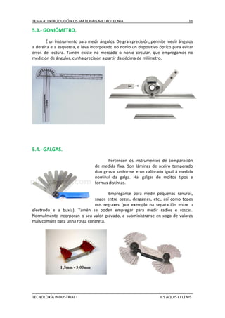 TEMA 4: INTRODUCIÓN OS MATERIAIS.METROTECNIA

11

5.3.- GONIÓMETRO.
É un instrumento para medir ángulos. De gran precisión, permite medir ángulos
a dereita e a esquerda, e leva incorporado no nonio un dispositivo óptico para evitar
erros de lectura. Tamén existe no mercado o nonio circular, que empregamos na
medición de ángulos, cunha precisión a partir da décima de milímetro.

5.4.- GALGAS.
Pertencen ós instrumentos de comparación
de medida fixa. Son láminas de aceiro temperado
dun grosor uniforme e un calibrado igual á medida
nominal da galga. Hai galgas de moitos tipos e
formas distintas.
Empréganse para medir pequenas ranuras,
xogos entre pezas, desgastes, etc., así como topes
nos regraxes (por exemplo na separación entre o
electrodo e a buxía). Tamén se poden empregar para medir radios e roscas.
Normalmente incorporan o seu valor gravado, e subminístranse en xogo de valores
máis comúns para unha rosca concreta.

TECNOLOXÍA INDUSTRIAL I

IES AQUIS CELENIS

 