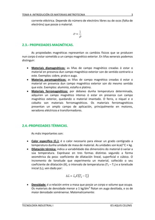 TEMA 4: INTRODUCIÓN OS MATERIAIS.METROTECNIA

3

corrente eléctrica. Depende do número de electróns libres ou de ocos (falta de
electróns) que posúe o material.

2.3.- PROPIEDADES MAGNÉTICAS.
As propiedades magnéticas representan os cambios físicos que se producen
nun corpo ó estar sometido a un campo magnético exterior. En liñas xenerais podemos
distinguir:




Materiais diamagnéticos: as liñas de campo magnético creadas ó estar o
material en presenza dun campo magnético exterior son de sentido contrario a
este. Exemplos: cobre, prata e auga.
Materias paramagnéticos: as liñas de campo magnético creadas ó estar o
material en presenza dun campo magnético exterior son do mesmo sentido
que este. Exemplos: aluminio, estaño e platino.
Materiais ferromagnéticos: por debaixo dunha temperatura determinada,
adquiren un campo magnético intenso ó estar en presenza cun campo
magnético exterior, quedando o material imantado. O ferro, o níquel e o
cobalto son materiais ferromagnéticos. Os materiais ferromagnéticos
presentan un amplo campo de aplicación, principalmente en motores,
xeradores eléctricos e transformadores.

2.4.-PROPIEDADES TÉRMICAS.
As máis importantes son:





Calor específico (Ce): é o calor necesario para elevar un grado centígrado a
temperatura dunha unidade de masa de material. As unidades son kcal/C × kg.
Dilatación térmica: indica a variabilidade das dimensións do material ó variar a
súa temperatura. Exprésase en tres formas distintas segundo a forma
xeométrica da peza: coeficiente de dilatación lineal, superficial e cúbico. O
incremento de lonxitude que experimenta un material, coñecido o seu
coeficiente de dilatación (K), o intervalo de temperaturas (T 2 – T1) e a lonxitude
inicial (Li), ven dado por:

Densidade: é a relación entre a masa que posúe un corpo e volume que ocupa.
Os materiais de densidade menor a 1 kg/dm3 flotan en auga destilada, e os de
maior densidade somérxense. Matematicamente:

TECNOLOXÍA INDUSTRIAL I

IES AQUIS CELENIS

 