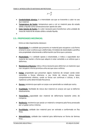TEMA 4: INTRODUCIÓN OS MATERIAIS.METROTECNIA





4

Condutividade térmica: é a intensidade coa que se transmite o calor no seo
dun material.
Temperatura de fusión: temperatura para a cal un material pasa de estado
sólido a líquido como consecuencia dun aporte de calor.
Calor latente de fusión: é o calor necesario para transformar unha unidade de
masa de material de estado sólido a estado líquido.



2.5.- PROPIEDADES MECÁNICAS.
Entre as máis importantes destacan:


Elasticidade: é a calidade que presenta un material para recuperar a súa forma
orixinal ó cesar o esforzo que o deformaba. O módulo de elasticidade cuantifica
esta propiedade relacionando a deformación coa forza que a provoca.



Plasticidade: é a calidade oposta á elasticidade, e indica a capacidade dun
material de manter a forma que adquire ó estar sometido a un esforzo que o
deformou.



Resistencia á fluencia: indica a forza necesaria para deformar un material e que
non recupere a forma primitiva unha vez que cesa o esforzo.



Fatiga: propiedade que presentan algúns materiais de romper cando están
sometidos a forzas inferiores o seu límite de rotura, incluso baixo
comportamento elástico, cando as forzas son continuas e cíclicas, é dicir,
repítense cunha determinada frecuencia.



Dureza: resistencia que opón un corpo a ser penetrado ou raiado por outro.



Fraxilidade: facilidade de rotura dun material en anacos sen que se deforme
elasticamente.



Tenacidade: capacidade dun material de deformarse bastante antes de
romperse.



Resilencia: resistencia que posúe un material a romperse pola forza provocada
por un golpe corto e intenso.



Ductilidade: calidade dun material para ser estirado e conformado en fíos
finos.



Maleabilidade: calidade dun material para deformarse en forma de láminas
finas. . .

TECNOLOXÍA INDUSTRIAL I

IES AQUIS CELENIS

 