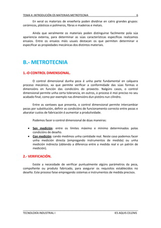 TEMA 4: INTRODUCIÓN OS MATERIAIS.METROTECNIA

6

En xeral os materiais de enxeñería poden dividirse en catro grandes grupos:
cerámicos, plásticos e polímeros, fibras e madeiras e metais.
Aínda que xeralmente os materiais poden distinguirse facilmente pola súa
apariencia externa, para determinar as súas características específicas realizamos
ensaios. Entre os ensaios máis usuais destacan os que permiten determinar e
especificar as propiedades mecánicas dos distintos materiais.

B.- METROTECNIA
1.-O CONTROL DIMENSIONAL.
O control dimensional dunha peza é unha parte fundamental en calquera
proceso mecánico, xa que permite verificar a conformidade das súas formas e
dimensións en función das condicións do proxecto. Nalgúns casos, o control
dimensional permite unha certa tolerancia, en outros, o proceso é moi preciso no seu
acabado final, como por exemplo nas dimensións dun pistóns nun cilindro.
Entre as vantaxes que presenta, o control dimensional permite intercambiar
pezas por substitución, definir as condicións de funcionamento correcto entre pezas e
abaratar custos de fabricación ó aumentar a produtividade.
Podemos facer o control dimensional de dúas maneiras:



Sen medición: entre os límites máximo e mínimo determinados polas
condicións de deseño.
Con medición: cando medimos unha cantidade real. Neste caso podemos facer
unha medición directa (empregando instrumentos de medida) ou unha
medición indirecta (obtendo a diferenza entre a medida real e un patrón de
medición).

2.- VERIFICACIÓN.
Existe a necesidade de verificar puntualmente algúns parámetros da peza,
compoñente ou produto fabricado, para asegurar os requisitos establecidos no
deseño. Este proceso faise empregando sistemas e instrumentos de medida precisos.

TECNOLOXÍA INDUSTRIAL I

IES AQUIS CELENIS

 