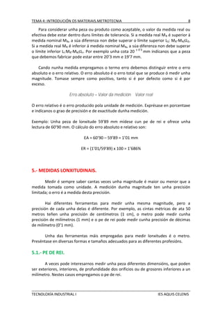 TEMA 4: INTRODUCIÓN OS MATERIAIS.METROTECNIA

8

Para considerar unha peza ou produto como aceptable, o valor da medida real ou
efectiva debe estar dentro duns límites de tolerancia. Si a medida real M R é superior á
medida nominal MN, a súa diferenza non debe superar o límite superior LS: MR-MN≤LS.
Si a medida real MR é inferior á medida nominal MN, a súa diferenza non debe superar
o límite inferior LI:MR-MN≤LI. Por exemplo unha cota 20 ± 0’3 mm indícanos que a peza
que debemos fabricar pode estar entre 20’3 mm e 19’7 mm.
Cando nunha medida empregamos o termo erro debemos distinguir entre o erro
absoluto e o erro relativo. O erro absoluto é o erro total que se produce ó medir unha
magnitude. Tomase sempre como positivo, tanto si é por defecto como si é por
exceso.
Erro absoluto = Valor da medición Valor real
O erro relativo é o erro producido pola unidade de medición. Exprésase en porcentaxe
e indícanos o grao de precisión e de exactitude dunha medición.
Exemplo: Unha peza de lonxitude 59’89 mm mídese cun pe de rei e ofrece unha
lectura de 60’90 mm. O cálculo do erro absoluto e relativo son:
EA = 60’90 – 59’89 = 1’01 mm
ER = (1’01/59’89) x 100 = 1’686%

5.- MEDIDAS LONXITUDINAIS.
Medir é sempre saber cantas veces unha magnitude é maior ou menor que a
medida tomada como unidade. A medición dunha magnitude ten unha precisión
limitada; o erro é a medida desta precisión.
Hai diferentes ferramentas para medir unha mesma magnitude, pero a
precisión de cada unha delas é diferente. Por exemplo, as cintas métricas de ata 50
metros teñen unha precisión de centímetros (1 cm), o metro pode medir cunha
precisión de milímetros (1 mm) e o pe de rei pode medir cunha precisión de décimas
de milímetro (0’1 mm).
Unha das ferramentas máis empregadas para medir lonxitudes é o metro.
Preséntase en diversas formas e tamaños adecuados para as diferentes profesións.

5.1.- PE DE REI.
A veces pode interesarnos medir unha peza diferentes dimensións, que poden
ser exteriores, interiores, de profundidade dos orificios ou de grosores inferiores a un
milímetro. Nestes casos empregamos o pe de rei.

TECNOLOXÍA INDUSTRIAL I

IES AQUIS CELENIS

 