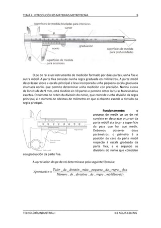 TEMA 4: INTRODUCIÓN OS MATERIAIS.METROTECNIA

9

O pe de rei é un instrumento de medición formado por dúas partes, unha fixa e
outra móbil. A parte fixa consiste nunha regra graduada en milímetros, A parte móbil
desprázase sobre a escala principal e leva incorporada unha pequena escala graduada
chamada nonio, que permite determinar unha medición con precisión. Nunha escala
de lonxitude de 9 mm, está dividido en 10 partes e permite obter lecturas fraccionarias
exactas. O número de orden da división do nonio, que coincide cunha división da regra
principal, é o número de décimas de milímetro en que o obxecto excede a división da
regra principal.
Funcionamento:
o
proceso de medir co pe de rei
consiste en desprazar o cursor da
parte móbil ata tocar a superficie
da peza que hai que medir.
Debemos
observar
dous
parámetros: o primeiro é a
posición do cero da parte móbil
respecto á escala graduada da
parte fixa, e o segundo as
divisións do nonio que coinciden
coa graduación da parte fixa.
A apreciación do pe de rei determinase pola seguinte fórmula:

TECNOLOXÍA INDUSTRIAL I

IES AQUIS CELENIS

 