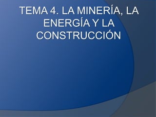 TEMA 4. LA MINERÍA, LA
ENERGÍA Y LA
CONSTRUCCIÓN
 