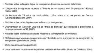 • Noticias sobre la llegada ilegal de inmigrantes (muertos, acciones delictivas):
“Llegan dos inmigrantes muertos a Tenerife en un cayuco con 55 personas” (Europa
Press, 2008)
Un hombre de 74 años de nacionalidad china mata a su ex pareja en Gernoa
(Libertaddigital.com, 2007)
• Noticias sobre redes ilegales que tra
fi
can con inmigrantes:
Desmantelan en Alcorcón una red de “trata de blancas” que obligaba a prostituirse a
mujeres rumanas (ABC, 2003)
• Noticias sobre iniciativas estatales respecto a la integración de minorías:
El Gobierno convoca ayudas por más de 19 mill de euros a programas de integración de
inmigrantes (Servimedia, 2008)
• Otras cuestiones más positivas:
Unos veinte mil musulmanes españoles celebran el Ramadán (Diario de Córdoba, 2002)
 