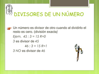 DIVISORES DE UN NÚMERO

Un número es divisor de otro cuando al dividirlo el
resto es cero. (división exacta)
Ejem. 45 : 3 = 15 R=0
3 es divisor de 45
         46 : 3 = 15 R=1
3 NO es divisor de 46
 