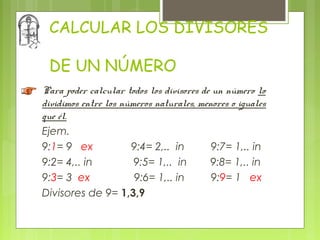 CALCULAR LOS DIVISORES

 DE UN NÚMERO
Para poder calcular todos los divisores de un número lo
dividimos entre los números naturales, menores o iguales
que él.
Ejem.
9:1= 9 ex             9:4= 2,.. in         9:7= 1,.. in
9:2= 4,.. in           9:5= 1,.. in       9:8= 1,.. in
9:3= 3 ex              9:6= 1,.. in        9:9= 1 ex
Divisores de 9= 1,3,9
 